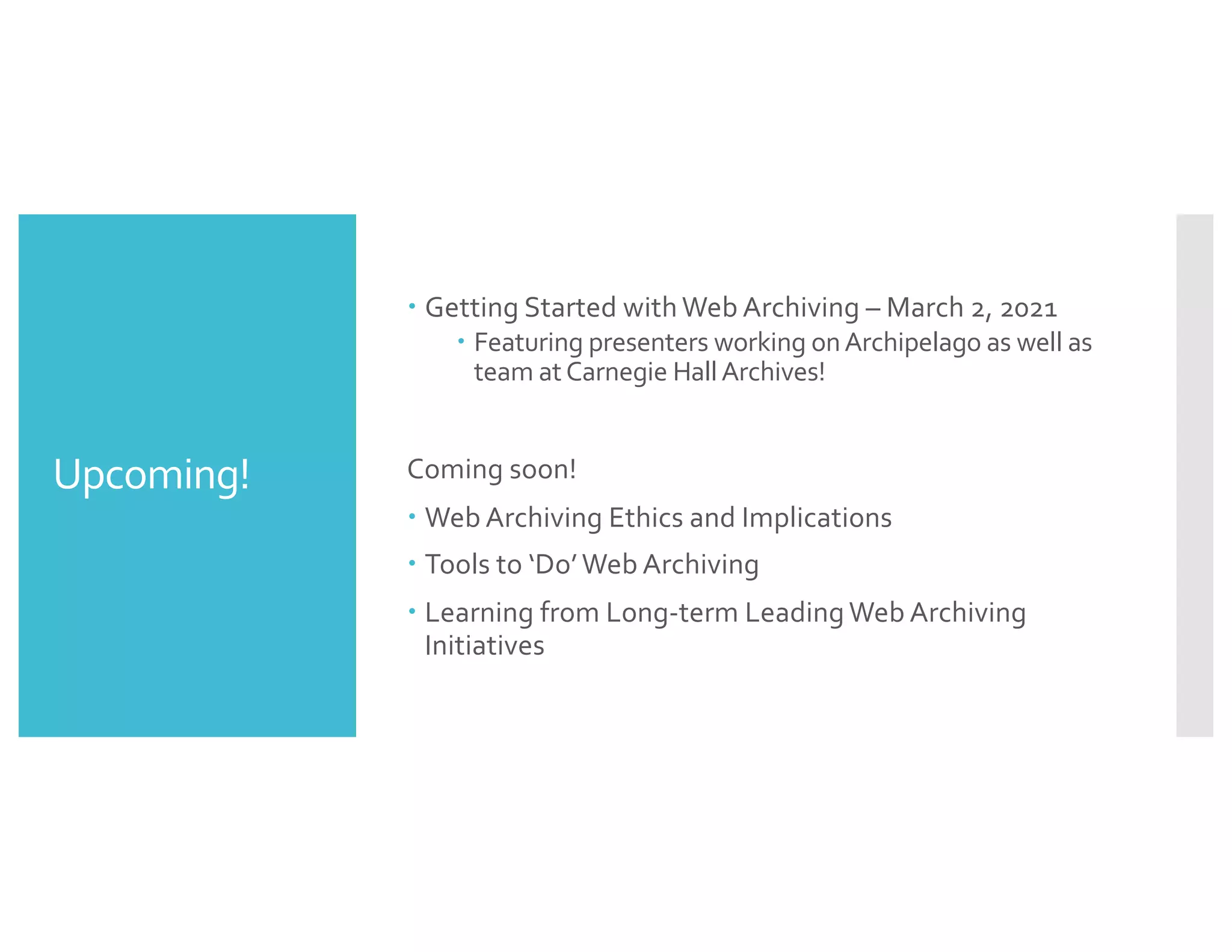 Upcoming!
– Getting Started with Web Archiving – March 2, 2021
– Featuring presenters working onArchipelago as well as
team atCarnegie HallArchives!
Coming soon!
– Web Archiving Ethics and Implications
– Tools to ‘Do’Web Archiving
– Learning from Long-term Leading Web Archiving
Initiatives
 