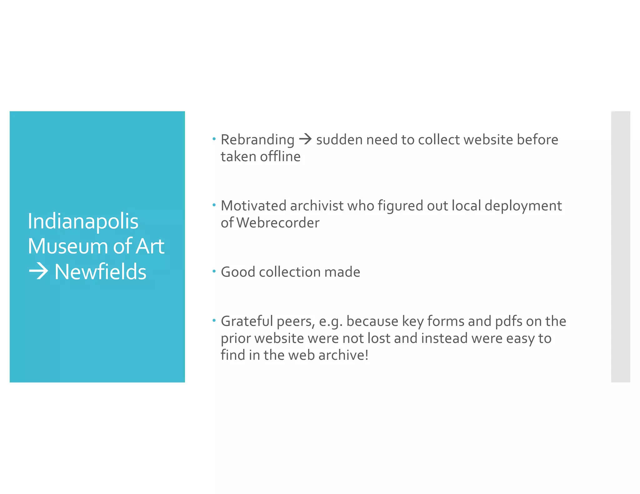 Indianapolis
Museum ofArt
à Newfields
– Rebranding à sudden need to collect website before
taken offline
– Motivated archivist who figured out local deployment
ofWebrecorder
– Good collection made
– Grateful peers, e.g. because key forms and pdfs on the
prior website were not lost and instead were easy to
find in the web archive!
 