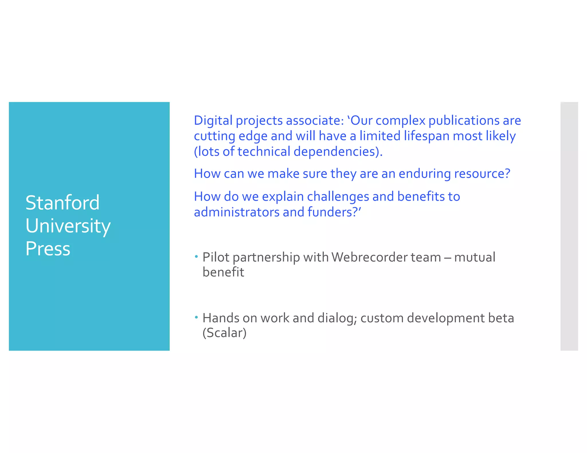 Stanford
University
Press
Digital projects associate: ‘Our complex publications are
cutting edge and will have a limited lifespan most likely
(lots of technical dependencies).
How can we make sure they are an enduring resource?
How do we explain challenges and benefits to
administrators and funders?’
– Pilot partnership with Webrecorder team – mutual
benefit
– Hands on work and dialog; custom development beta
(Scalar)
 
