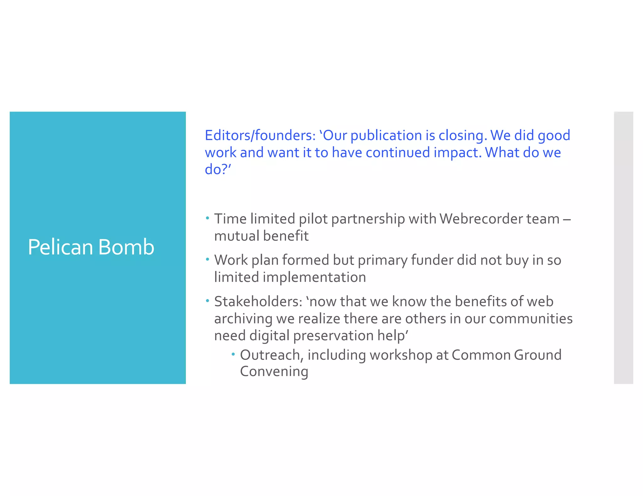 Pelican Bomb
Editors/founders: ‘Our publication is closing. We did good
work and want it to have continued impact. What do we
do?’
– Time limited pilot partnership with Webrecorder team –
mutual benefit
– Work plan formed but primary funder did not buy in so
limited implementation
– Stakeholders: ‘now that we know the benefits of web
archiving we realize there are others in our communities
need digital preservation help’
– Outreach, including workshop at Common Ground
Convening
 