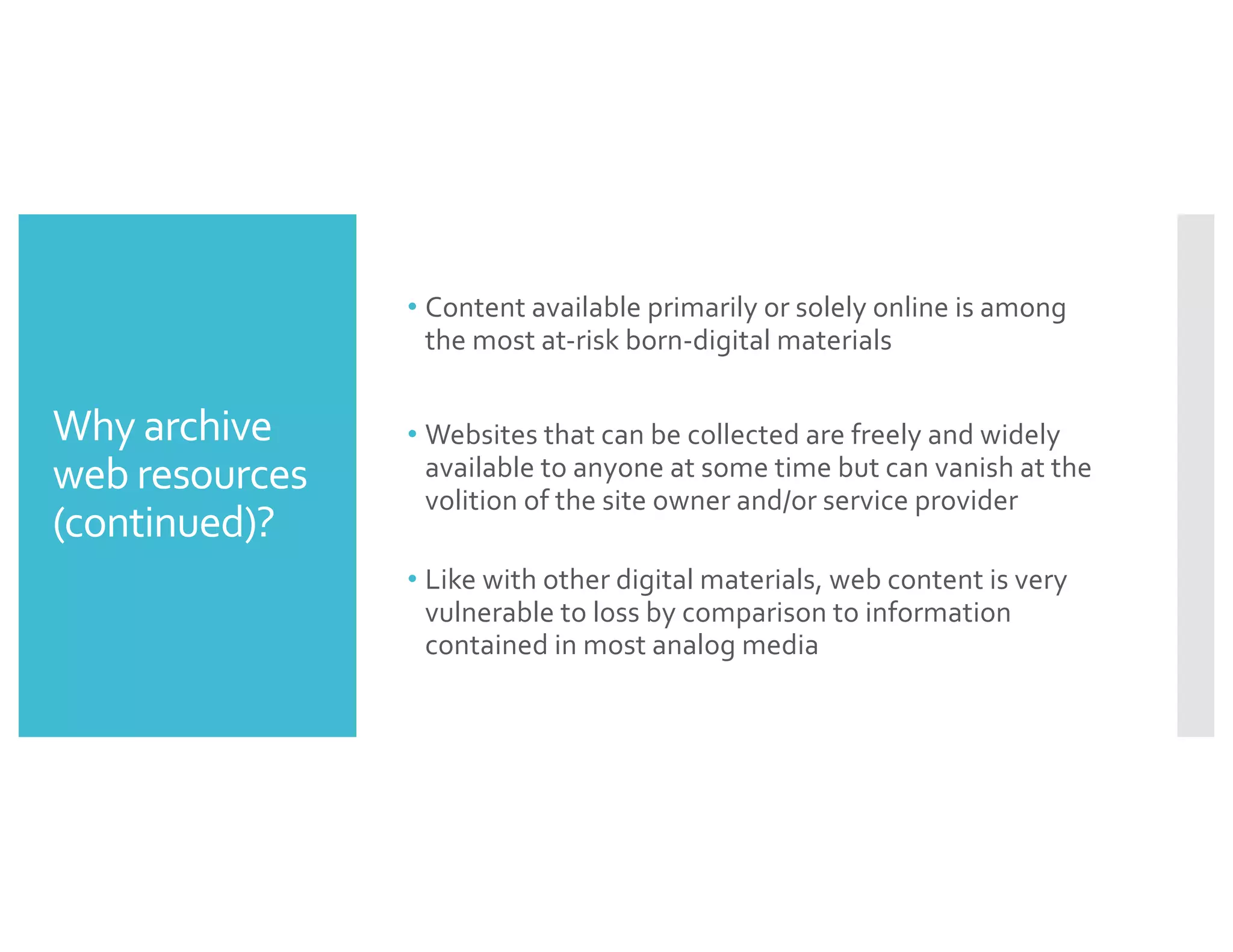Why archive
web resources
(continued)?
• Content available primarily or solely online is among
the most at-risk born-digital materials
• Websites that can be collected are freely and widely
available to anyone at some time but can vanish at the
volition of the site owner and/or service provider
• Like with other digital materials, web content is very
vulnerable to loss by comparison to information
contained in most analog media
 