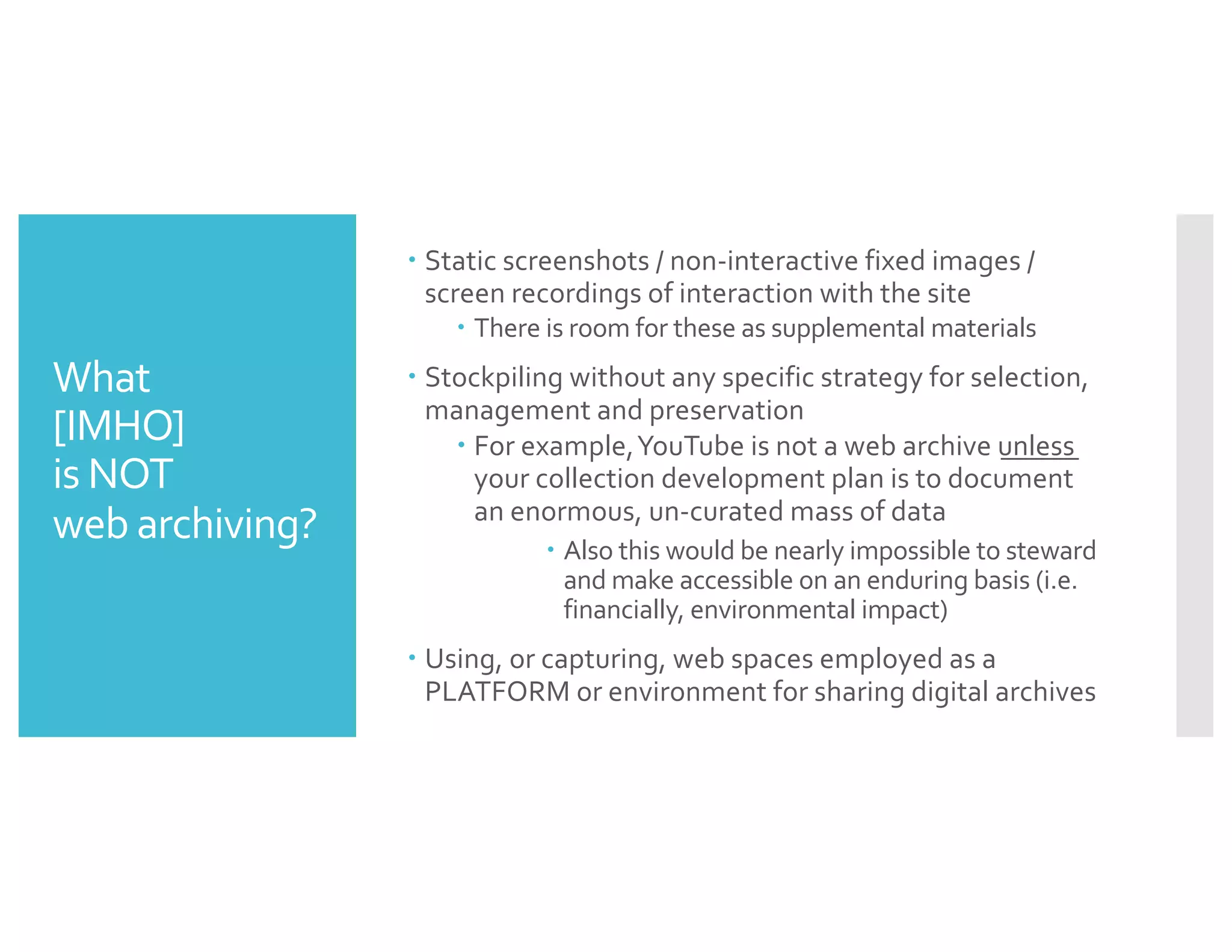 What
[IMHO]
is NOT
web archiving?
– Static screenshots / non-interactive fixed images /
screen recordings of interaction with the site
– There is room for these as supplemental materials
– Stockpiling without any specific strategy for selection,
management and preservation
– For example,YouTube is not a web archive unless
your collection development plan is to document
an enormous, un-curated mass of data
– Also this would be nearly impossible to steward
and make accessible on an enduring basis (i.e.
financially, environmental impact)
– Using, or capturing, web spaces employed as a
PLATFORM or environment for sharing digital archives
 