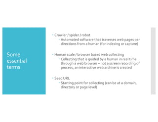 Some
essential
terms
– Crawler / spider / robot
– Automated software that traverses web pages per
directions from a human (for indexing or capture)
– Human scale / browser based web collecting
– Collecting that is guided by a human in real time
through a web browser – not a screen recording of
process, an interactive web archive is created
– Seed URL
– Starting point for collecting (can be at a domain,
directory or page level)
 