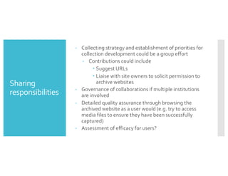 Sharing
responsibilities
– Collecting strategy and establishment of priorities for
collection development could be a group effort
– Contributions could include
– Suggest URLs
– Liaise with site owners to solicit permission to
archive websites
– Governance of collaborations if multiple institutions
are involved
– Detailed quality assurance through browsing the
archived website as a user would (e.g. try to access
media files to ensure they have been successfully
captured)
– Assessment of efficacy for users?
 