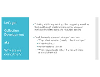 Let’s go!
Collection
Development
aka
Why are we
doing this??
• Thinking within any existing collecting policy as well as
thinking through what makes sense for you/your
institution with the tools and resources at hand
• Careful consideration and plenty of questions
• Why collect websites (needs, collection scope)?
• What to collect?
• How/what tools to use?
• When: how often to collect & when will these
materials be used?
 