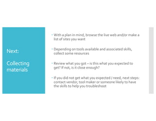 Next:
Collecting
materials
– With a plan in mind, browse the live web and/or make a
list of sites you want
– Depending on tools available and associated skills,
collect some resources
– Review what you got – is this what you expected to
get? If not, is it close enough?
– If you did not get what you expected / need, next steps:
contact vendor, tool maker or someone likely to have
the skills to help you troubleshoot
 