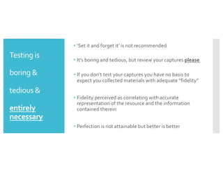 Testing is
boring &
tedious &
entirely
necessary
• ‘Set it and forget it’ is not recommended
• It’s boring and tedious, but review your captures please
• If you don’t test your captures you have no basis to
expect you collected materials with adequate “fidelity”
• Fidelity perceived as correlating with accurate
representation of the resource and the information
contained therein
• Perfection is not attainable but better is better
 