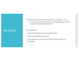 Upcoming!
– Getting Started with Web Archiving – March 2, 2021
– Featuring presenters working onArchipelago as well as
team atCarnegie HallArchives!
Coming soon!
– Web Archiving Ethics and Implications
– Tools to ‘Do’Web Archiving
– Learning from Long-term Leading Web Archiving
Initiatives
 