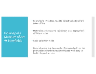 Indianapolis
Museum ofArt
à Newfields
– Rebranding à sudden need to collect website before
taken offline
– Motivated archivist who figured out local deployment
ofWebrecorder
– Good collection made
– Grateful peers, e.g. because key forms and pdfs on the
prior website were not lost and instead were easy to
find in the web archive!
 