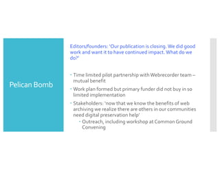 Pelican Bomb
Editors/founders: ‘Our publication is closing. We did good
work and want it to have continued impact. What do we
do?’
– Time limited pilot partnership with Webrecorder team –
mutual benefit
– Work plan formed but primary funder did not buy in so
limited implementation
– Stakeholders: ‘now that we know the benefits of web
archiving we realize there are others in our communities
need digital preservation help’
– Outreach, including workshop at Common Ground
Convening
 