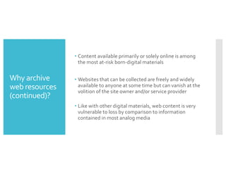 Why archive
web resources
(continued)?
• Content available primarily or solely online is among
the most at-risk born-digital materials
• Websites that can be collected are freely and widely
available to anyone at some time but can vanish at the
volition of the site owner and/or service provider
• Like with other digital materials, web content is very
vulnerable to loss by comparison to information
contained in most analog media
 