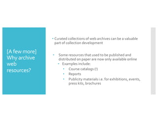 [A few more]
Why archive
web
resources?
• Curated collections of web archives can be a valuable
part of collection development
• Some resources that used to be published and
distributed on paper are now only available online
• Examples include:
• Course catalogs (!)
• Reports
• Publicity materials i.e. for exhibitions, events,
press kits, brochures
 