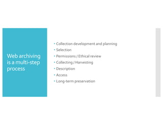 Web archiving
is a multi-step
process
• Collection development and planning
• Selection
• Permissions / Ethical review
• Collecting / Harvesting
• Description
• Access
• Long-term preservation
 