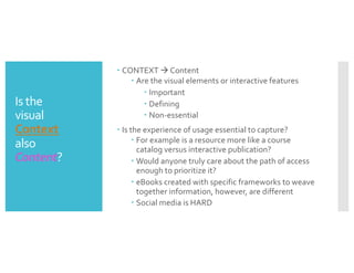 Is the
visual
Context
also
Content?
– CONTEXT à Content
– Are the visual elements or interactive features
– Important
– Defining
– Non-essential
– Is the experience of usage essential to capture?
– For example is a resource more like a course
catalog versus interactive publication?
– Would anyone truly care about the path of access
enough to prioritize it?
– eBooks created with specific frameworks to weave
together information, however, are different
– Social media is HARD
 