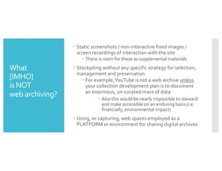 What
[IMHO]
is NOT
web archiving?
– Static screenshots / non-interactive fixed images /
screen recordings of interaction with the site
– There is room for these as supplemental materials
– Stockpiling without any specific strategy for selection,
management and preservation
– For example,YouTube is not a web archive unless
your collection development plan is to document
an enormous, un-curated mass of data
– Also this would be nearly impossible to steward
and make accessible on an enduring basis (i.e.
financially, environmental impact)
– Using, or capturing, web spaces employed as a
PLATFORM or environment for sharing digital archives
 
