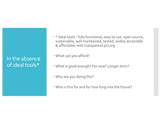 In the absence
of ideal tools*
– * Ideal tools - fully functional, easy to use, open source,
sustainable, well maintained, tested, widely accessible
& affordable with transparent pricing
– What can you afford?
– What is good enough? For now? Longer term?
– Why are you doing this?
– Who is this for and for how long into the future?
 