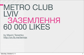 METRO CLUB
   LVIV
    ЗАЗЕМЛЕННЯ
   60 000 LIKES
    by Maxim Tereshko
    http://on.fb.me/termax




Saturday, October 8, 11      1
 