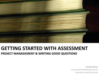 GETTING STARTED WITH ASSESSMENT
PROJECT MANAGEMENT & WRITING GOOD QUESTIONS


                                                       Jennifer Rutner
                                       Assessment & Marketing Librarian
                                           Columbia University Libraries
 