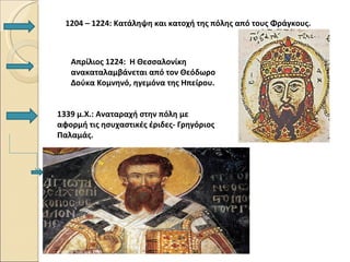 1204 – 1224: Κατάληψη και κατοχή της πόλης από τους Φράγκους.



   Απρίλιος 1224: Η Θεσσαλονίκη
   ανακαταλαμβάνεται από τον Θεόδωρο
   Δούκα Κομνηνό, ηγεμόνα της Ηπείρου.


1339 μ.Χ.: Αναταραχή στην πόλη με
αφορμή τις ησυχαστικές έριδες- Γρηγόριος
Παλαμάς.
 