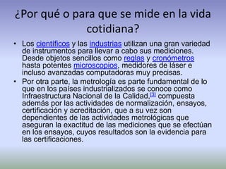¿Por qué o para que se mide en la vida
cotidiana?
• Los científicos y las industrias utilizan una gran variedad
de instrumentos para llevar a cabo sus mediciones.
Desde objetos sencillos como reglas y cronómetros
hasta potentes microscopios, medidores de láser e
incluso avanzadas computadoras muy precisas.
• Por otra parte, la metrología es parte fundamental de lo
que en los países industrializados se conoce como
Infraestructura Nacional de la Calidad,[3] compuesta
además por las actividades de normalización, ensayos,
certificación y acreditación, que a su vez son
dependientes de las actividades metrológicas que
aseguran la exactitud de las mediciones que se efectúan
en los ensayos, cuyos resultados son la evidencia para
las certificaciones.
 