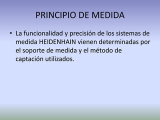 PRINCIPIO DE MEDIDA
• La funcionalidad y precisión de los sistemas de
medida HEIDENHAIN vienen determinadas por
el soporte de medida y el método de
captación utilizados.
 