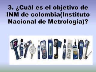 3. ¿Cuál es el objetivo de
INM de colombia(Instituto
Nacional de Metrología)?
 
