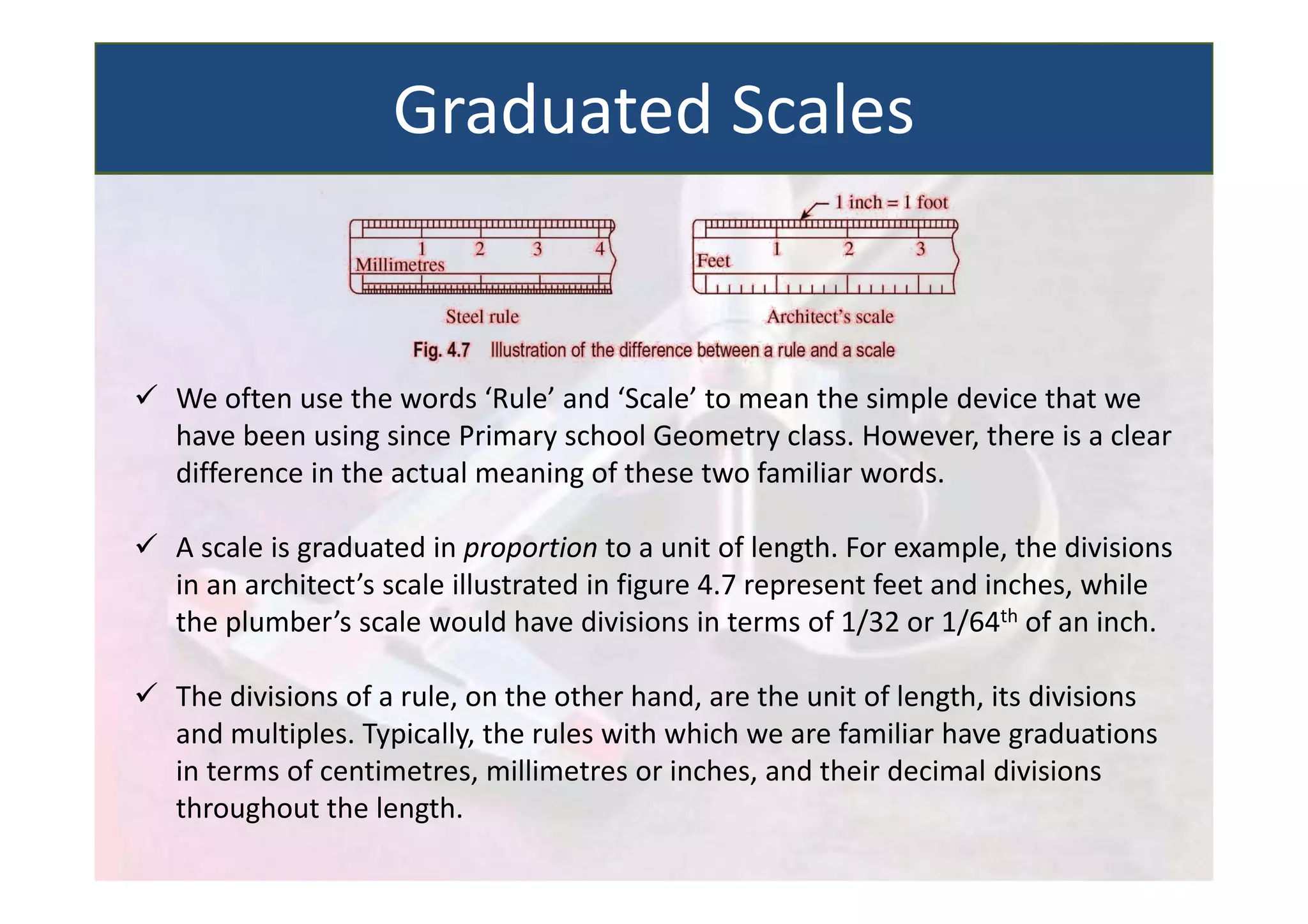  We often use the words ‘Rule’ and ‘Scale’ to mean the simple device that we
have been using since Primary school Geometry class. However, there is a clear
difference in the actual meaning of these two familiar words.
 A scale is graduated in proportion to a unit of length. For example, the divisions
in an architect’s scale illustrated in figure 4.7 represent feet and inches, while
the plumber’s scale would have divisions in terms of 1/32 or 1/64th of an inch.
 The divisions of a rule, on the other hand, are the unit of length, its divisions
and multiples. Typically, the rules with which we are familiar have graduations
in terms of centimetres, millimetres or inches, and their decimal divisions
throughout the length.
Graduated Scales
 