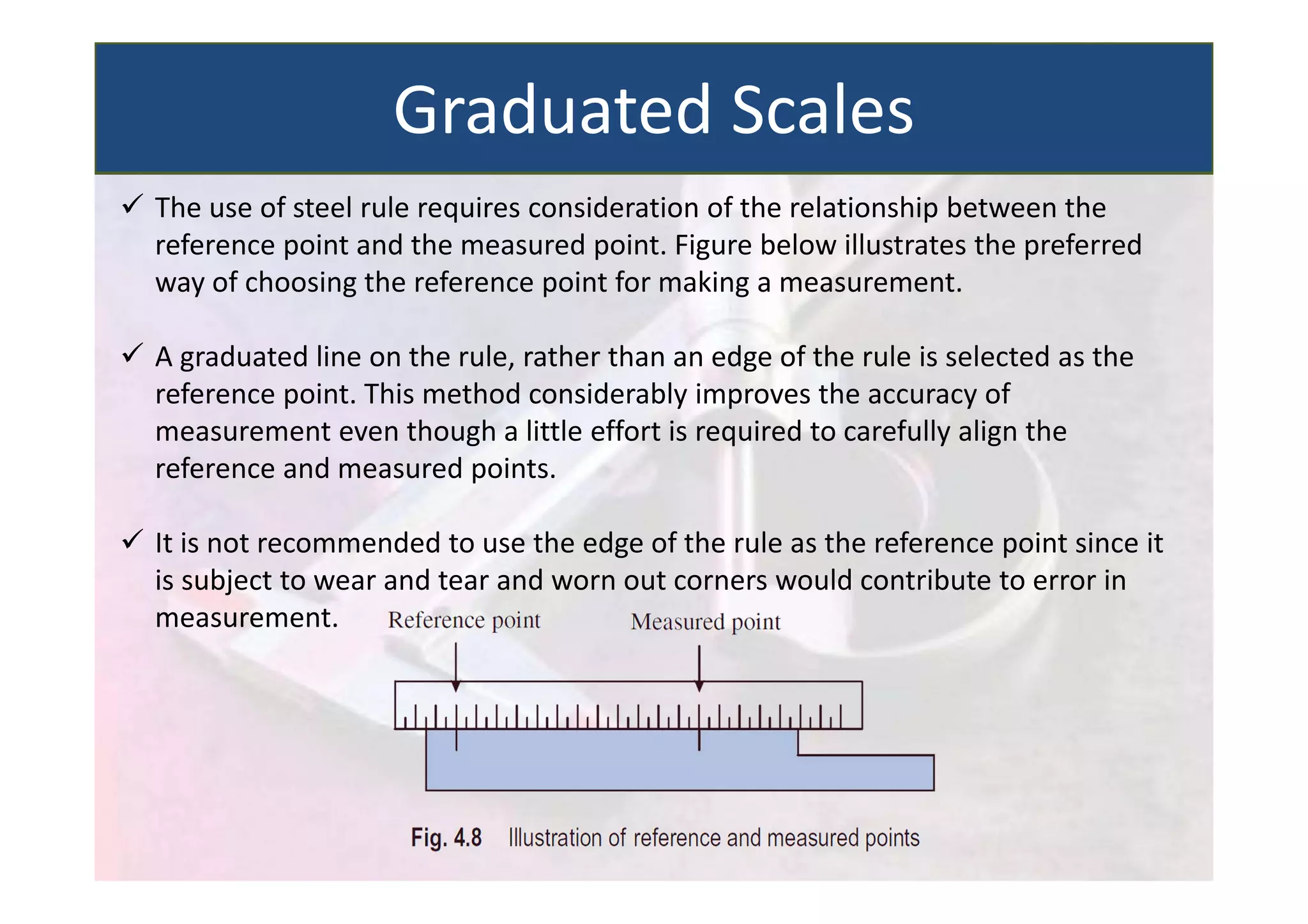  The use of steel rule requires consideration of the relationship between the
reference point and the measured point. Figure below illustrates the preferred
way of choosing the reference point for making a measurement.
 A graduated line on the rule, rather than an edge of the rule is selected as the
reference point. This method considerably improves the accuracy of
measurement even though a little effort is required to carefully align the
reference and measured points.
 It is not recommended to use the edge of the rule as the reference point since it
is subject to wear and tear and worn out corners would contribute to error in
measurement.
Graduated Scales
 