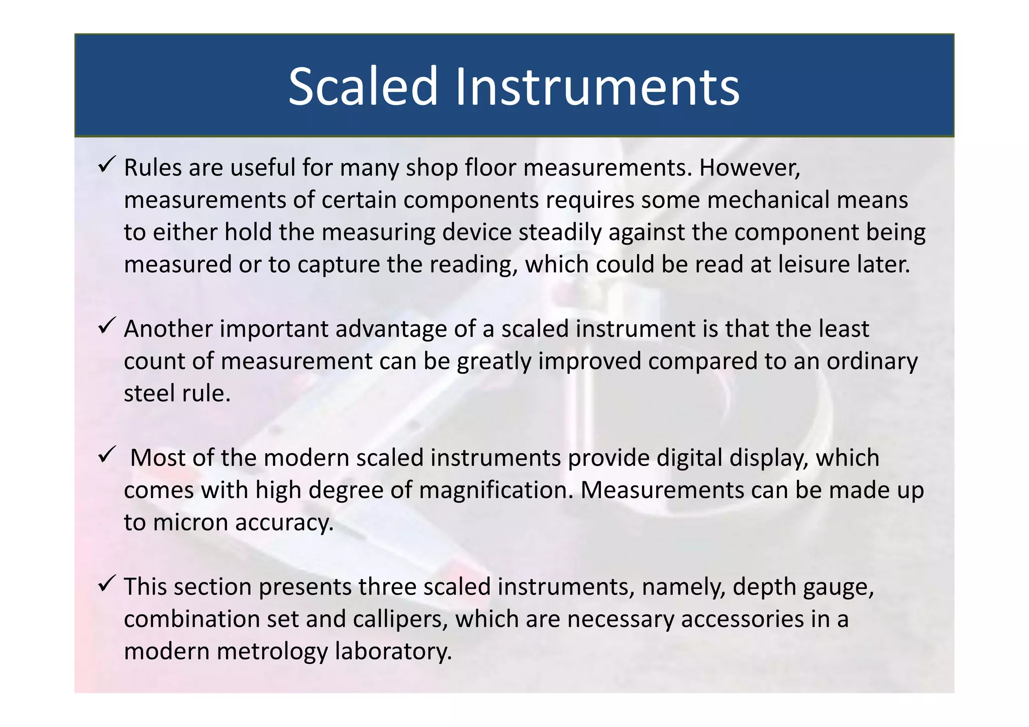  Rules are useful for many shop floor measurements. However,
measurements of certain components requires some mechanical means
to either hold the measuring device steadily against the component being
measured or to capture the reading, which could be read at leisure later.
 Another important advantage of a scaled instrument is that the least
count of measurement can be greatly improved compared to an ordinary
steel rule.
 Most of the modern scaled instruments provide digital display, which
comes with high degree of magnification. Measurements can be made up
to micron accuracy.
 This section presents three scaled instruments, namely, depth gauge,
combination set and callipers, which are necessary accessories in a
modern metrology laboratory.
Scaled Instruments
 