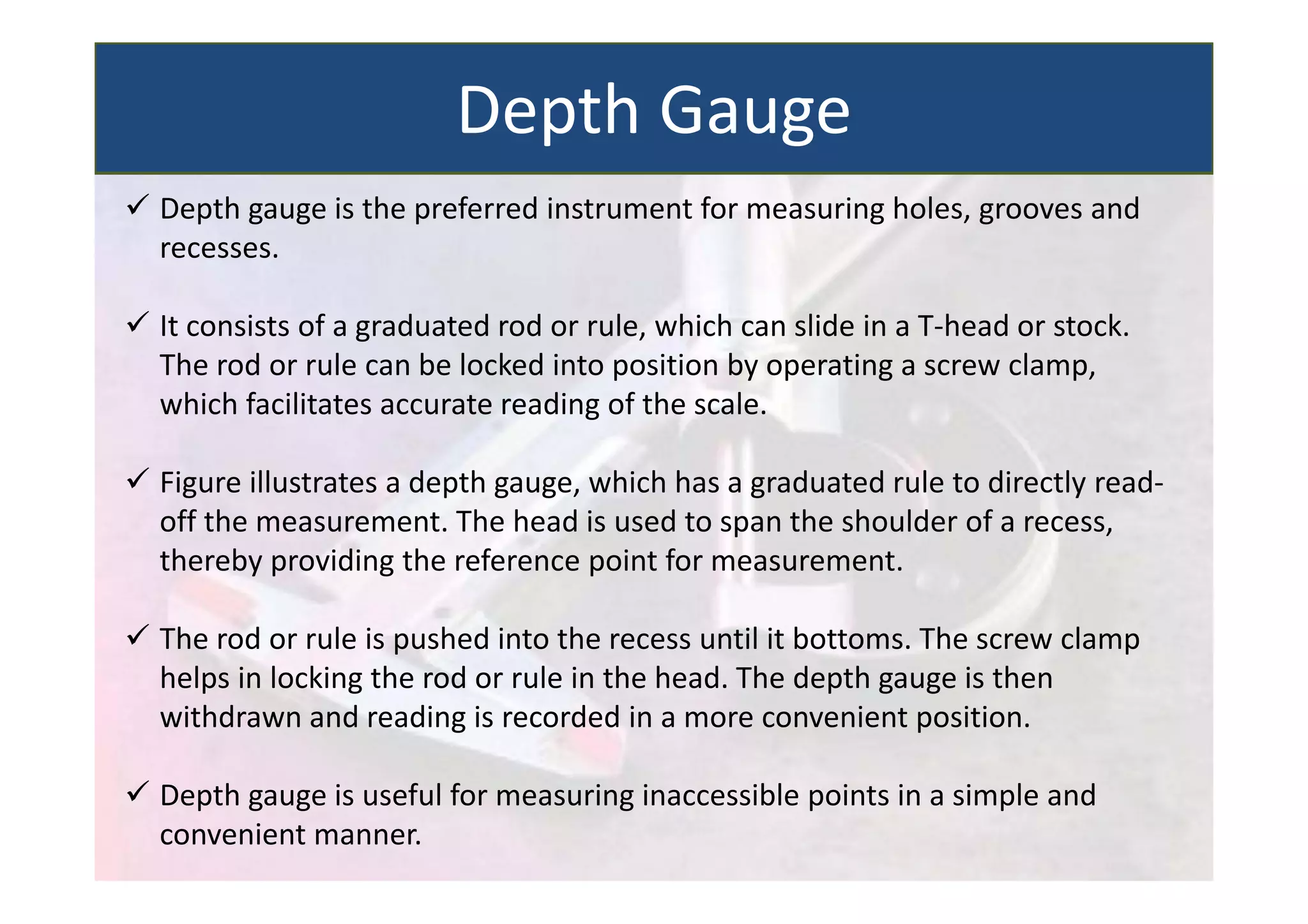  Depth gauge is the preferred instrument for measuring holes, grooves and
recesses.
 It consists of a graduated rod or rule, which can slide in a T‐head or stock.
The rod or rule can be locked into position by operating a screw clamp,
which facilitates accurate reading of the scale.
 Figure illustrates a depth gauge, which has a graduated rule to directly read‐
off the measurement. The head is used to span the shoulder of a recess,
thereby providing the reference point for measurement.
 The rod or rule is pushed into the recess until it bottoms. The screw clamp
helps in locking the rod or rule in the head. The depth gauge is then
withdrawn and reading is recorded in a more convenient position.
 Depth gauge is useful for measuring inaccessible points in a simple and
convenient manner.
Depth Gauge
 