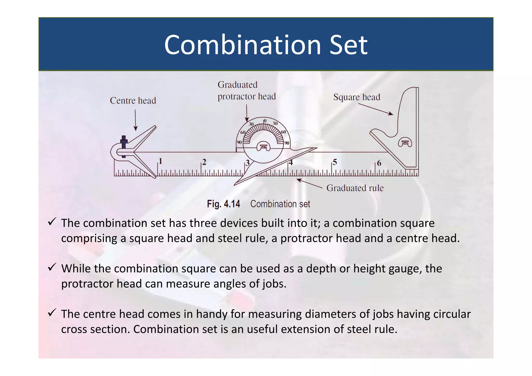  The combination set has three devices built into it; a combination square
comprising a square head and steel rule, a protractor head and a centre head.
 While the combination square can be used as a depth or height gauge, the
protractor head can measure angles of jobs.
 The centre head comes in handy for measuring diameters of jobs having circular
cross section. Combination set is an useful extension of steel rule.
Combination Set
 