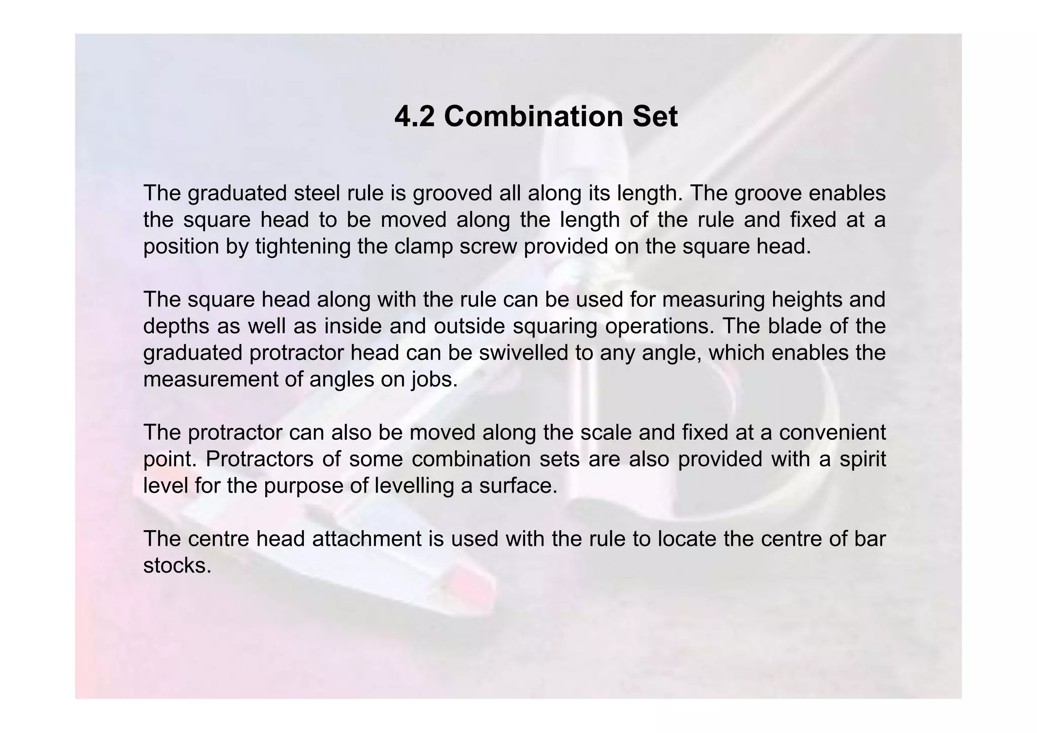 4.2 Combination Set
The graduated steel rule is grooved all along its length. The groove enables
the square head to be moved along the length of the rule and fixed at a
position by tightening the clamp screw provided on the square head.
The square head along with the rule can be used for measuring heights and
depths as well as inside and outside squaring operations. The blade of the
graduated protractor head can be swivelled to any angle, which enables the
measurement of angles on jobs.
The protractor can also be moved along the scale and fixed at a convenient
point. Protractors of some combination sets are also provided with a spirit
level for the purpose of levelling a surface.
The centre head attachment is used with the rule to locate the centre of bar
stocks.
 