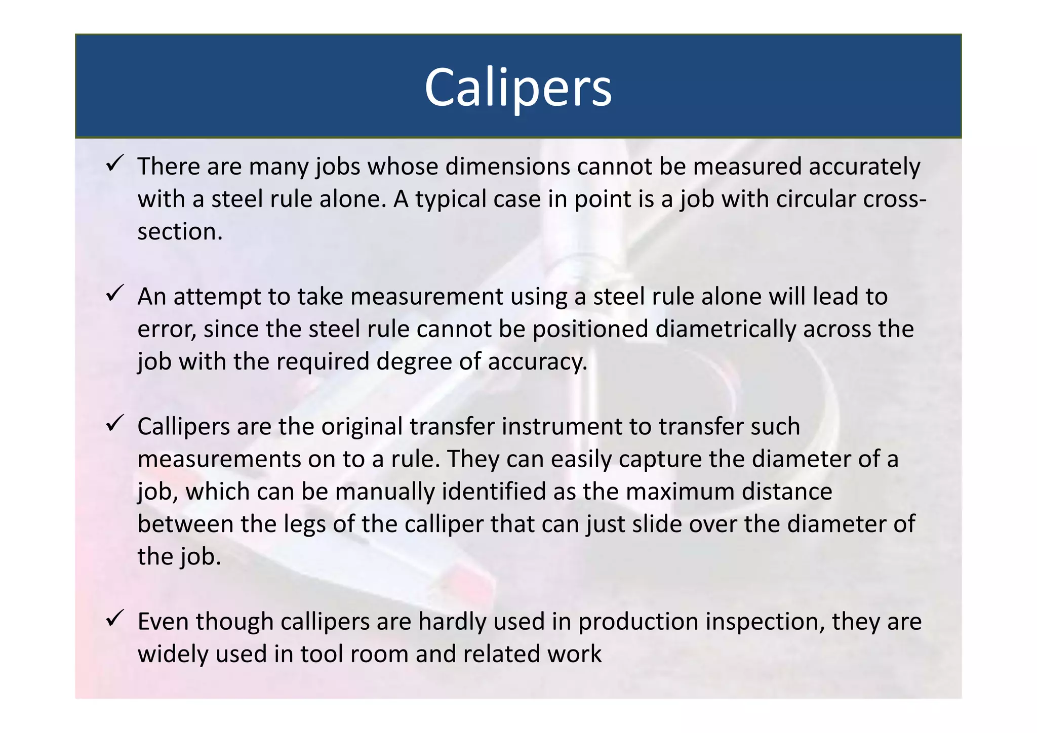  There are many jobs whose dimensions cannot be measured accurately
with a steel rule alone. A typical case in point is a job with circular cross‐
section.
 An attempt to take measurement using a steel rule alone will lead to
error, since the steel rule cannot be positioned diametrically across the
job with the required degree of accuracy.
 Callipers are the original transfer instrument to transfer such
measurements on to a rule. They can easily capture the diameter of a
job, which can be manually identified as the maximum distance
between the legs of the calliper that can just slide over the diameter of
the job.
 Even though callipers are hardly used in production inspection, they are
widely used in tool room and related work
Calipers
 