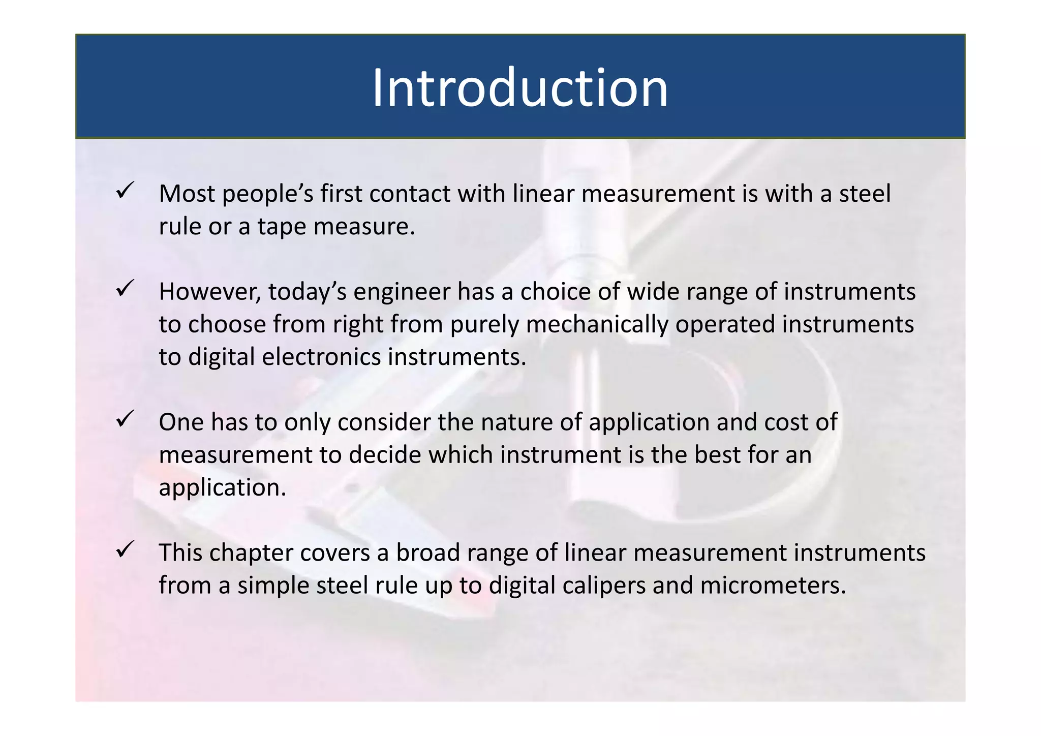  Most people’s first contact with linear measurement is with a steel
rule or a tape measure.
 However, today’s engineer has a choice of wide range of instruments
to choose from right from purely mechanically operated instruments
to digital electronics instruments.
 One has to only consider the nature of application and cost of
measurement to decide which instrument is the best for an
application.
 This chapter covers a broad range of linear measurement instruments
from a simple steel rule up to digital calipers and micrometers.
Introduction
 