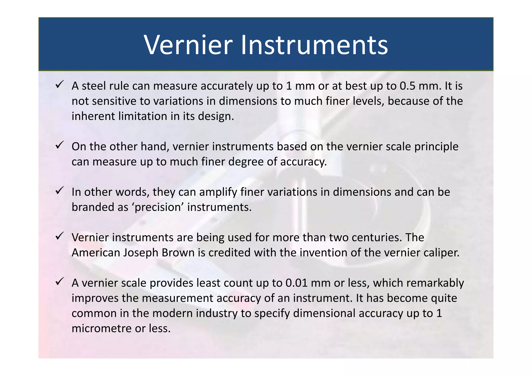  A steel rule can measure accurately up to 1 mm or at best up to 0.5 mm. It is
not sensitive to variations in dimensions to much finer levels, because of the
inherent limitation in its design.
 On the other hand, vernier instruments based on the vernier scale principle
can measure up to much finer degree of accuracy.
 In other words, they can amplify finer variations in dimensions and can be
branded as ‘precision’ instruments.
 Vernier instruments are being used for more than two centuries. The
American Joseph Brown is credited with the invention of the vernier caliper.
 A vernier scale provides least count up to 0.01 mm or less, which remarkably
improves the measurement accuracy of an instrument. It has become quite
common in the modern industry to specify dimensional accuracy up to 1
micrometre or less.
Vernier Instruments
 
