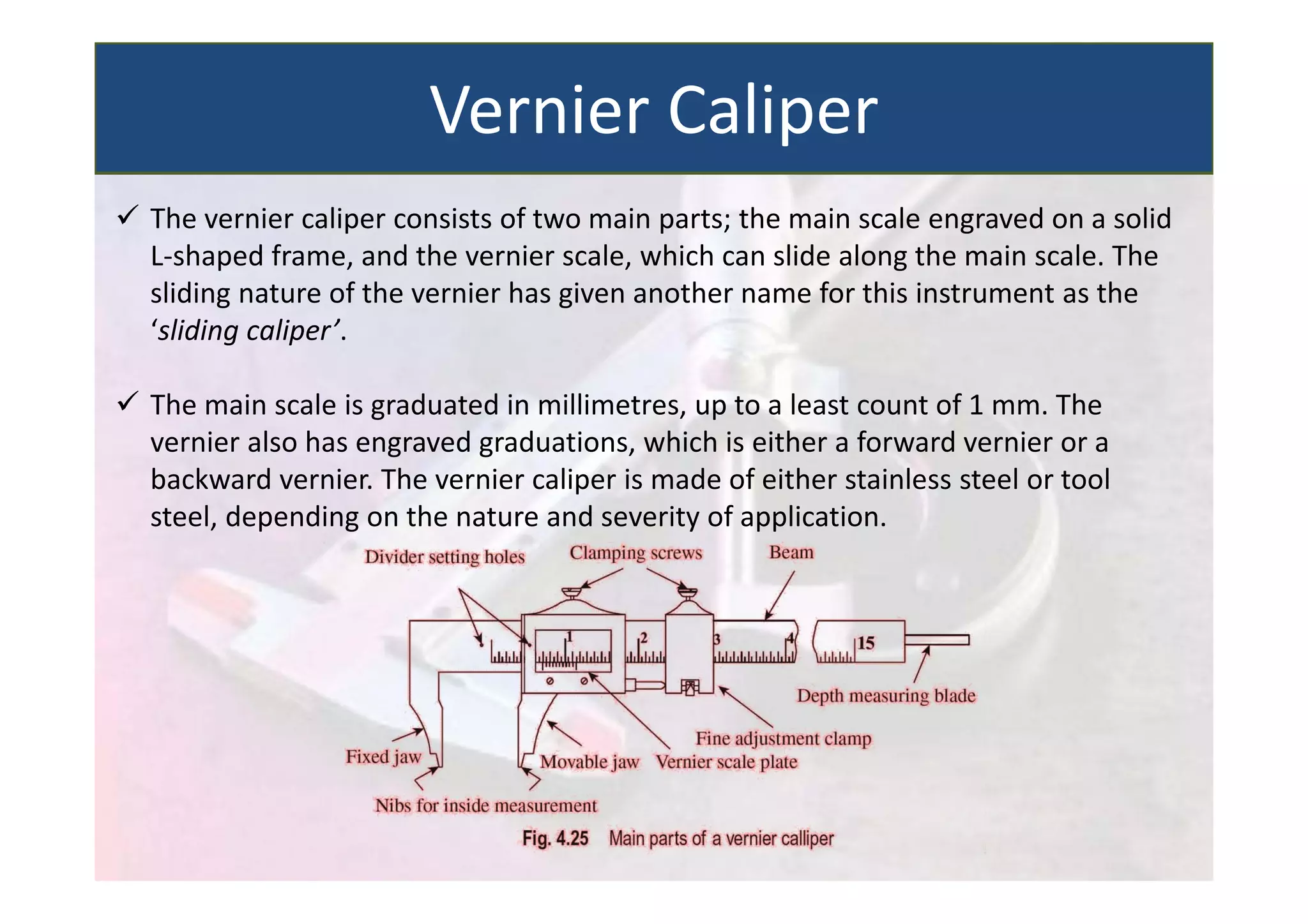  The vernier caliper consists of two main parts; the main scale engraved on a solid
L‐shaped frame, and the vernier scale, which can slide along the main scale. The
sliding nature of the vernier has given another name for this instrument as the
‘sliding caliper’.
 The main scale is graduated in millimetres, up to a least count of 1 mm. The
vernier also has engraved graduations, which is either a forward vernier or a
backward vernier. The vernier caliper is made of either stainless steel or tool
steel, depending on the nature and severity of application.
Vernier Caliper
 