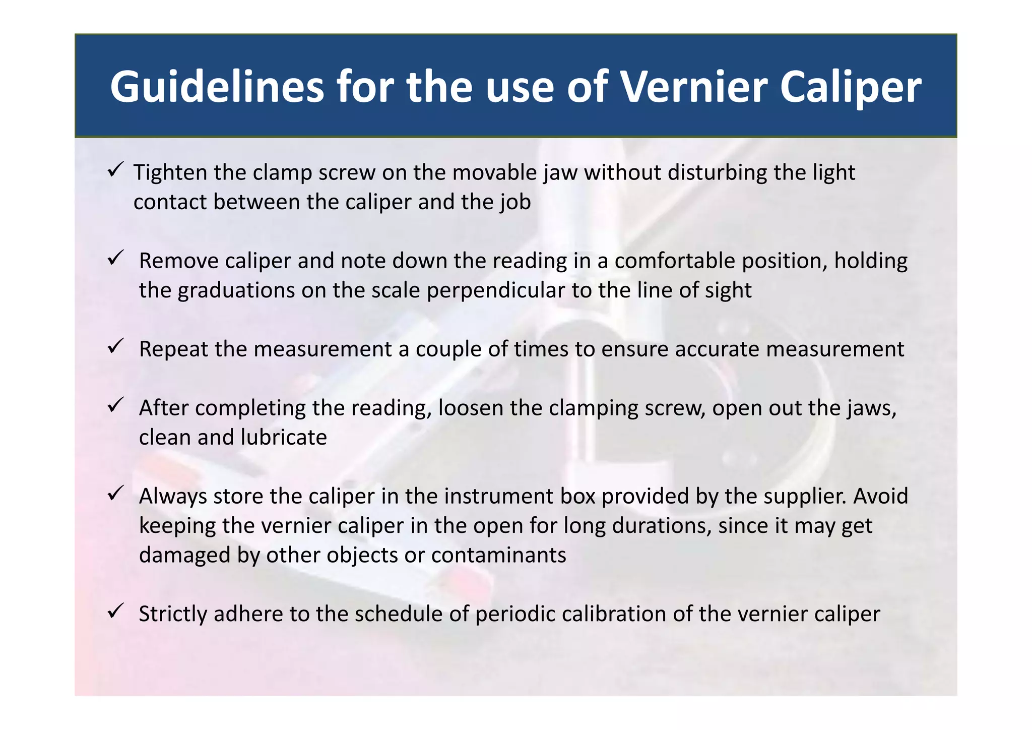  Tighten the clamp screw on the movable jaw without disturbing the light
contact between the caliper and the job
 Remove caliper and note down the reading in a comfortable position, holding
the graduations on the scale perpendicular to the line of sight
 Repeat the measurement a couple of times to ensure accurate measurement
 After completing the reading, loosen the clamping screw, open out the jaws,
clean and lubricate
 Always store the caliper in the instrument box provided by the supplier. Avoid
keeping the vernier caliper in the open for long durations, since it may get
damaged by other objects or contaminants
 Strictly adhere to the schedule of periodic calibration of the vernier caliper
Guidelines for the use of Vernier Caliper
 