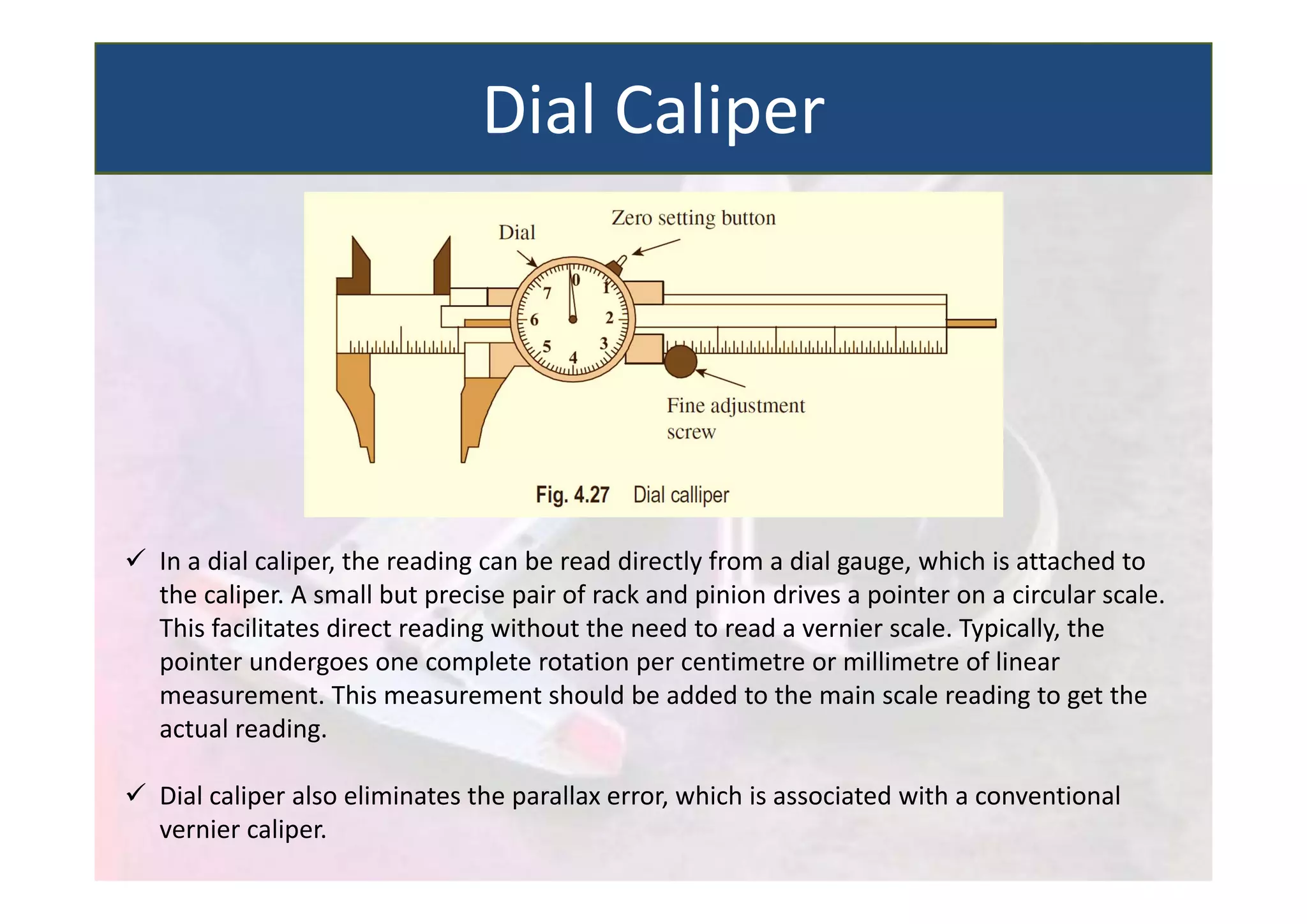  In a dial caliper, the reading can be read directly from a dial gauge, which is attached to
the caliper. A small but precise pair of rack and pinion drives a pointer on a circular scale.
This facilitates direct reading without the need to read a vernier scale. Typically, the
pointer undergoes one complete rotation per centimetre or millimetre of linear
measurement. This measurement should be added to the main scale reading to get the
actual reading.
 Dial caliper also eliminates the parallax error, which is associated with a conventional
vernier caliper.
Dial Caliper
 