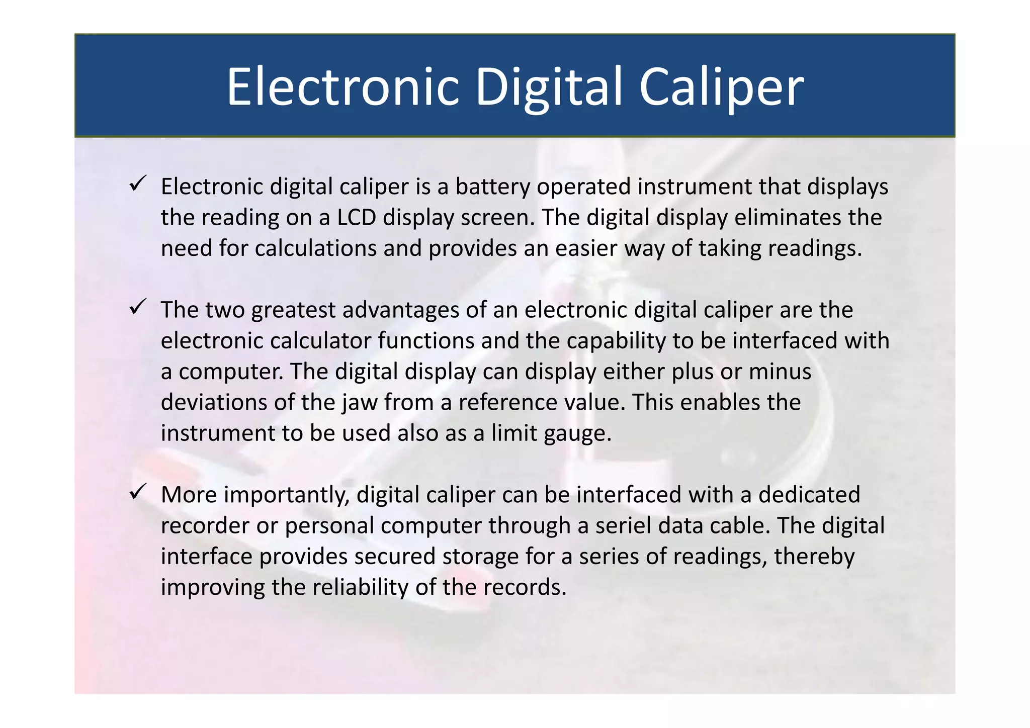  Electronic digital caliper is a battery operated instrument that displays
the reading on a LCD display screen. The digital display eliminates the
need for calculations and provides an easier way of taking readings.
 The two greatest advantages of an electronic digital caliper are the
electronic calculator functions and the capability to be interfaced with
a computer. The digital display can display either plus or minus
deviations of the jaw from a reference value. This enables the
instrument to be used also as a limit gauge.
 More importantly, digital caliper can be interfaced with a dedicated
recorder or personal computer through a seriel data cable. The digital
interface provides secured storage for a series of readings, thereby
improving the reliability of the records.
Electronic Digital Caliper
 