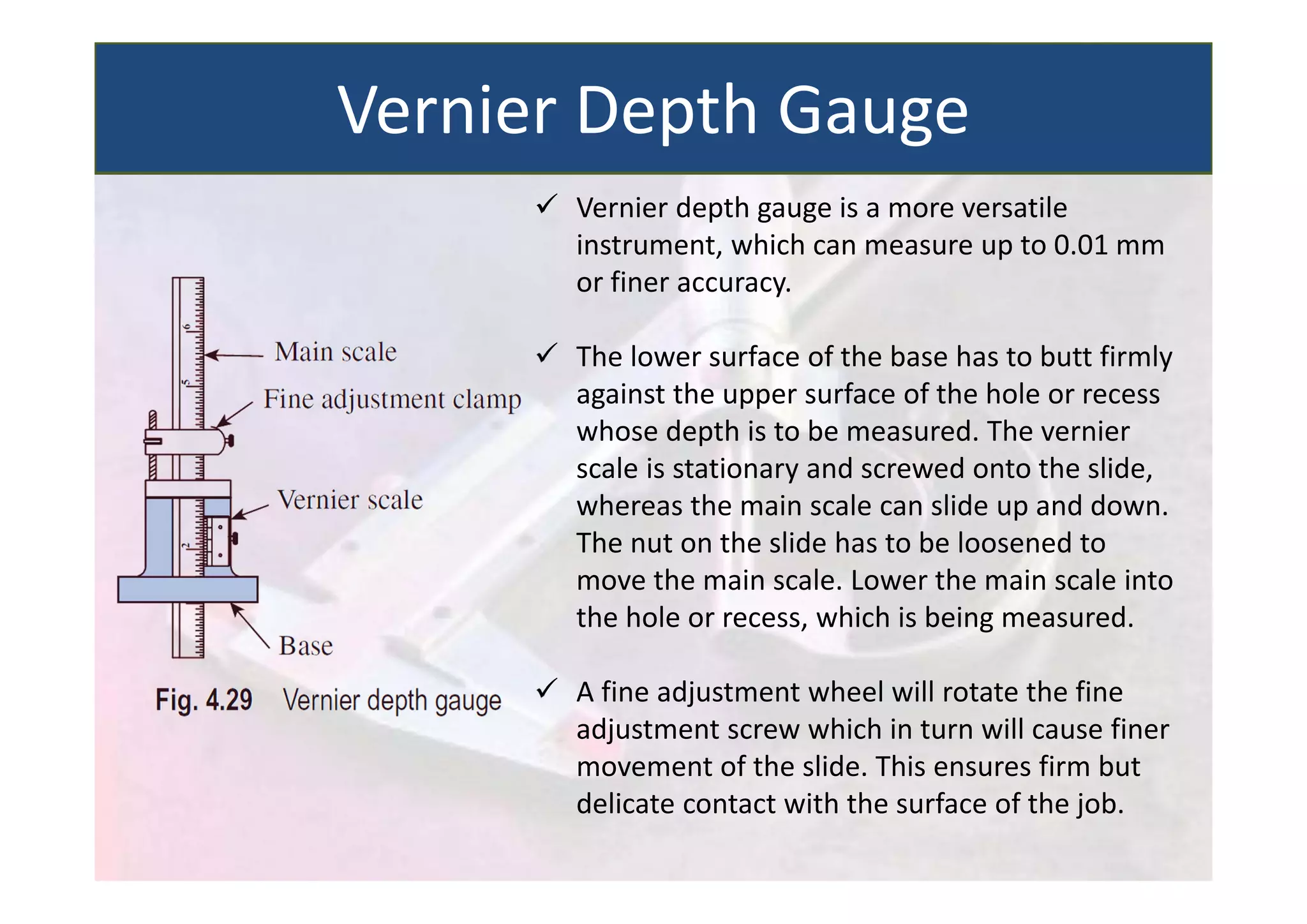  Vernier depth gauge is a more versatile
instrument, which can measure up to 0.01 mm
or finer accuracy.
 The lower surface of the base has to butt firmly
against the upper surface of the hole or recess
whose depth is to be measured. The vernier
scale is stationary and screwed onto the slide,
whereas the main scale can slide up and down.
The nut on the slide has to be loosened to
move the main scale. Lower the main scale into
the hole or recess, which is being measured.
 A fine adjustment wheel will rotate the fine
adjustment screw which in turn will cause finer
movement of the slide. This ensures firm but
delicate contact with the surface of the job.
Vernier Depth Gauge
 