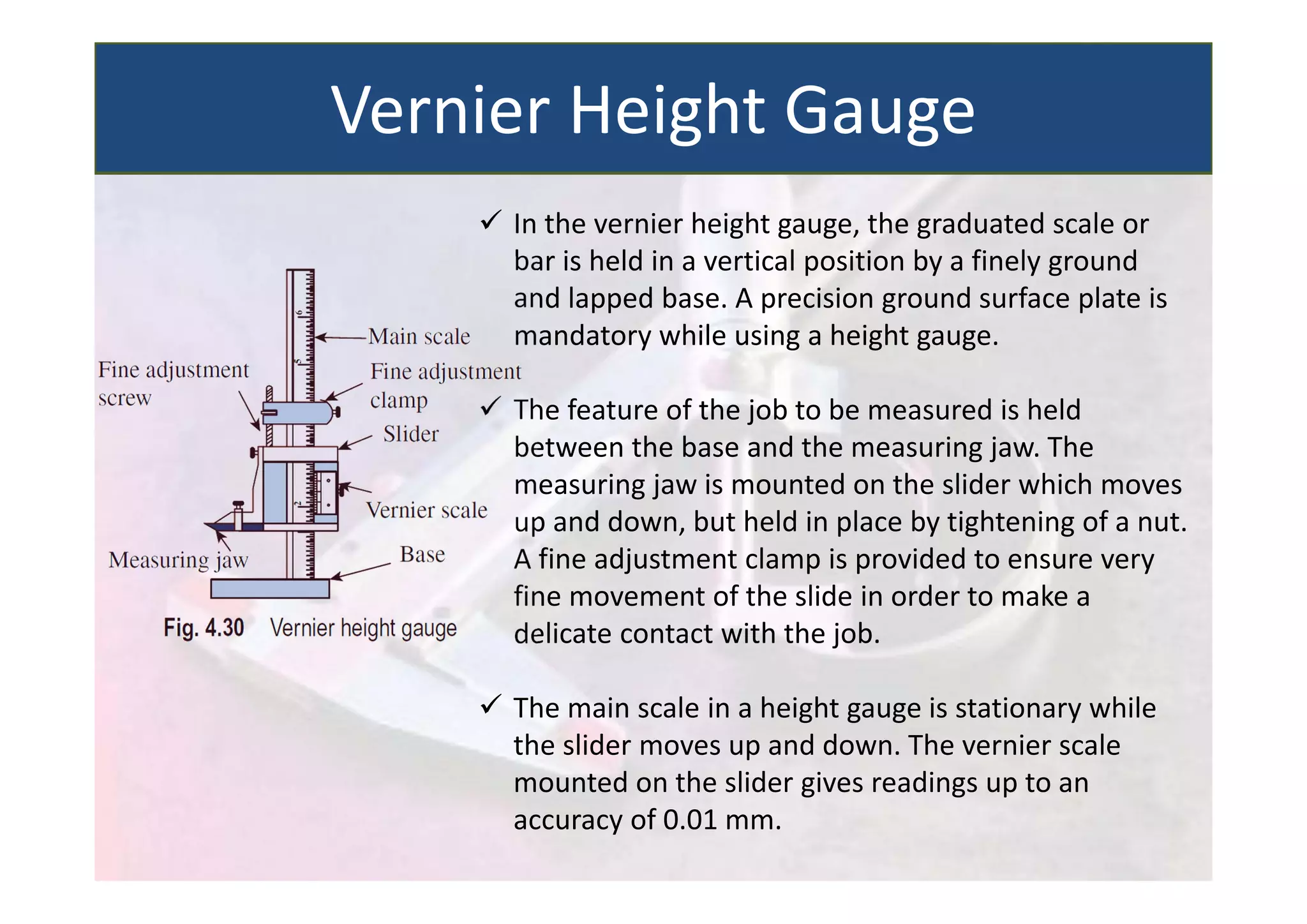  In the vernier height gauge, the graduated scale or
bar is held in a vertical position by a finely ground
and lapped base. A precision ground surface plate is
mandatory while using a height gauge.
 The feature of the job to be measured is held
between the base and the measuring jaw. The
measuring jaw is mounted on the slider which moves
up and down, but held in place by tightening of a nut.
A fine adjustment clamp is provided to ensure very
fine movement of the slide in order to make a
delicate contact with the job.
 The main scale in a height gauge is stationary while
the slider moves up and down. The vernier scale
mounted on the slider gives readings up to an
accuracy of 0.01 mm.
Vernier Height Gauge
 