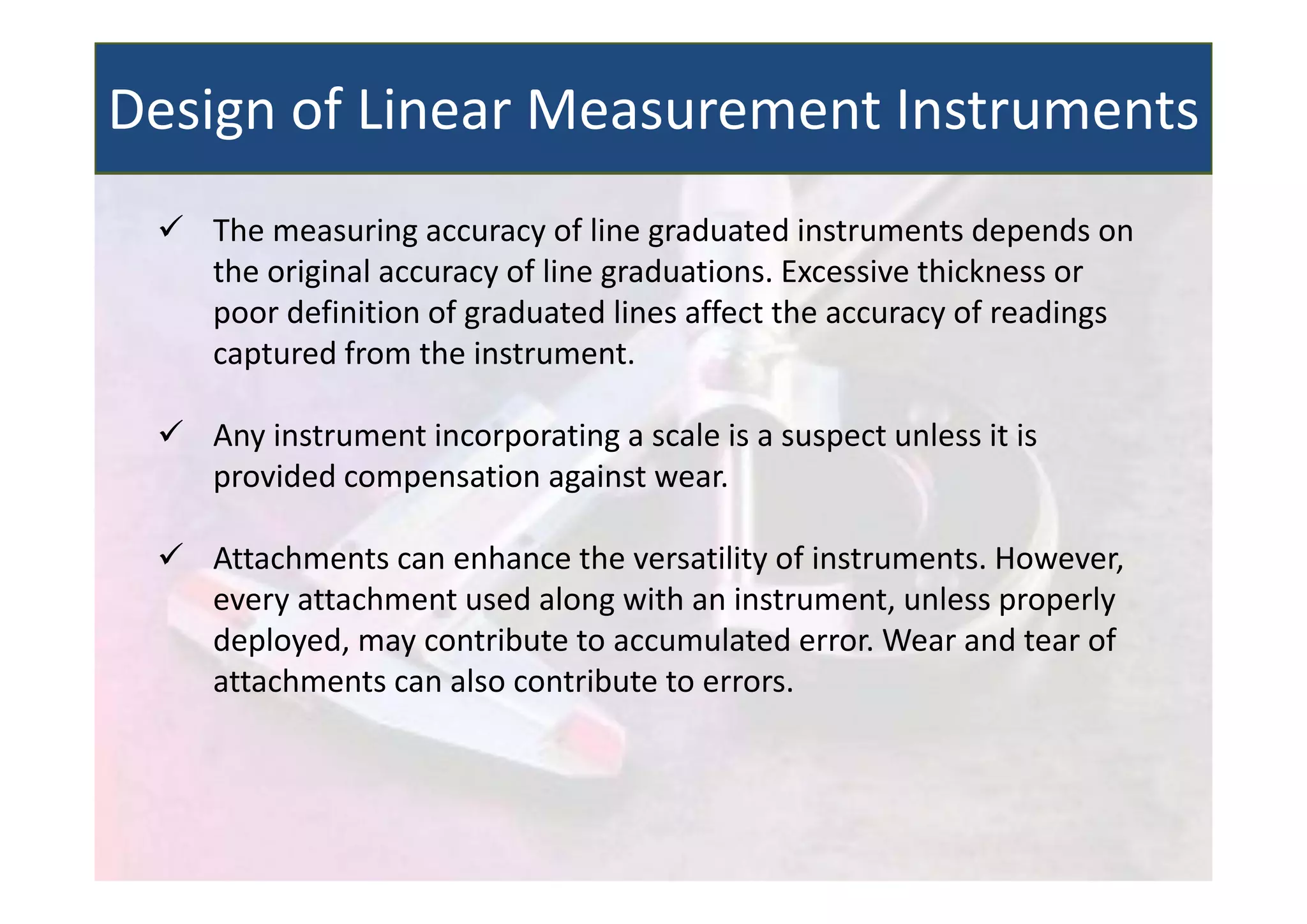  The measuring accuracy of line graduated instruments depends on
the original accuracy of line graduations. Excessive thickness or
poor definition of graduated lines affect the accuracy of readings
captured from the instrument.
 Any instrument incorporating a scale is a suspect unless it is
provided compensation against wear.
 Attachments can enhance the versatility of instruments. However,
every attachment used along with an instrument, unless properly
deployed, may contribute to accumulated error. Wear and tear of
attachments can also contribute to errors.
Design of Linear Measurement Instruments
 