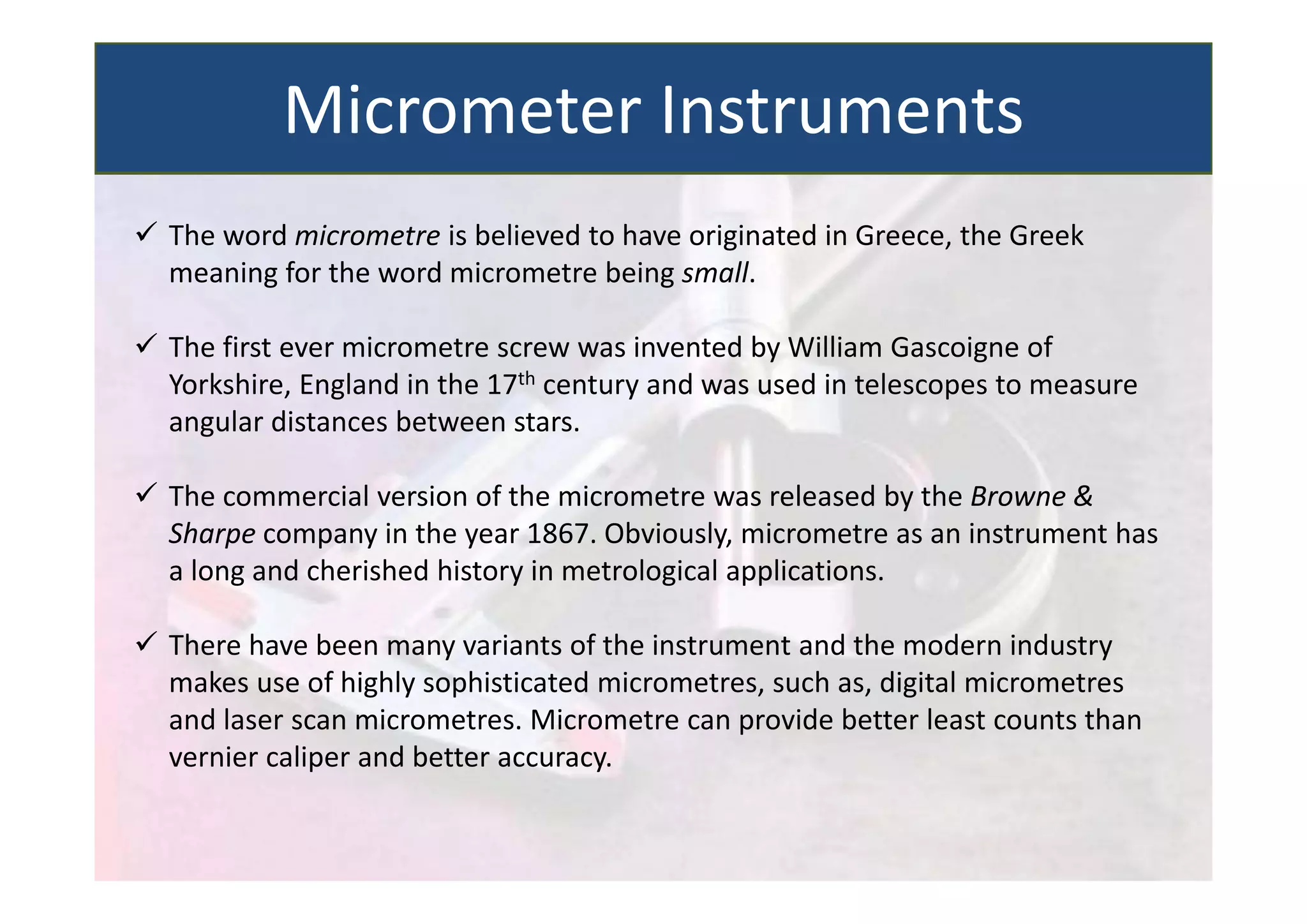  The word micrometre is believed to have originated in Greece, the Greek
meaning for the word micrometre being small.
 The first ever micrometre screw was invented by William Gascoigne of
Yorkshire, England in the 17th century and was used in telescopes to measure
angular distances between stars.
 The commercial version of the micrometre was released by the Browne &
Sharpe company in the year 1867. Obviously, micrometre as an instrument has
a long and cherished history in metrological applications.
 There have been many variants of the instrument and the modern industry
makes use of highly sophisticated micrometres, such as, digital micrometres
and laser scan micrometres. Micrometre can provide better least counts than
vernier caliper and better accuracy.
Micrometer Instruments
 