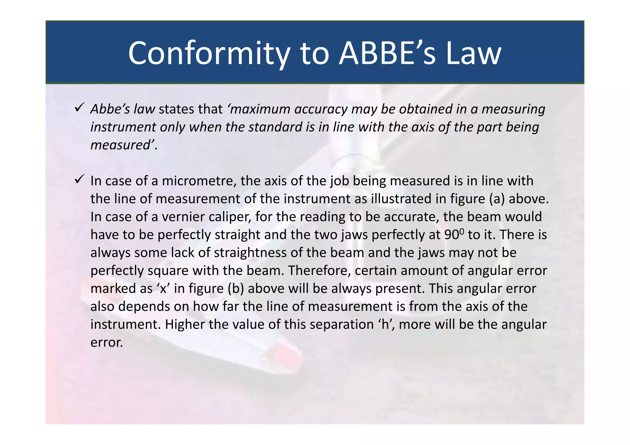  Abbe’s law states that ‘maximum accuracy may be obtained in a measuring
instrument only when the standard is in line with the axis of the part being
measured’.
 In case of a micrometre, the axis of the job being measured is in line with
the line of measurement of the instrument as illustrated in figure (a) above.
In case of a vernier caliper, for the reading to be accurate, the beam would
have to be perfectly straight and the two jaws perfectly at 900 to it. There is
always some lack of straightness of the beam and the jaws may not be
perfectly square with the beam. Therefore, certain amount of angular error
marked as ‘x’ in figure (b) above will be always present. This angular error
also depends on how far the line of measurement is from the axis of the
instrument. Higher the value of this separation ‘h’, more will be the angular
error.
Conformity to ABBE’s Law
 
