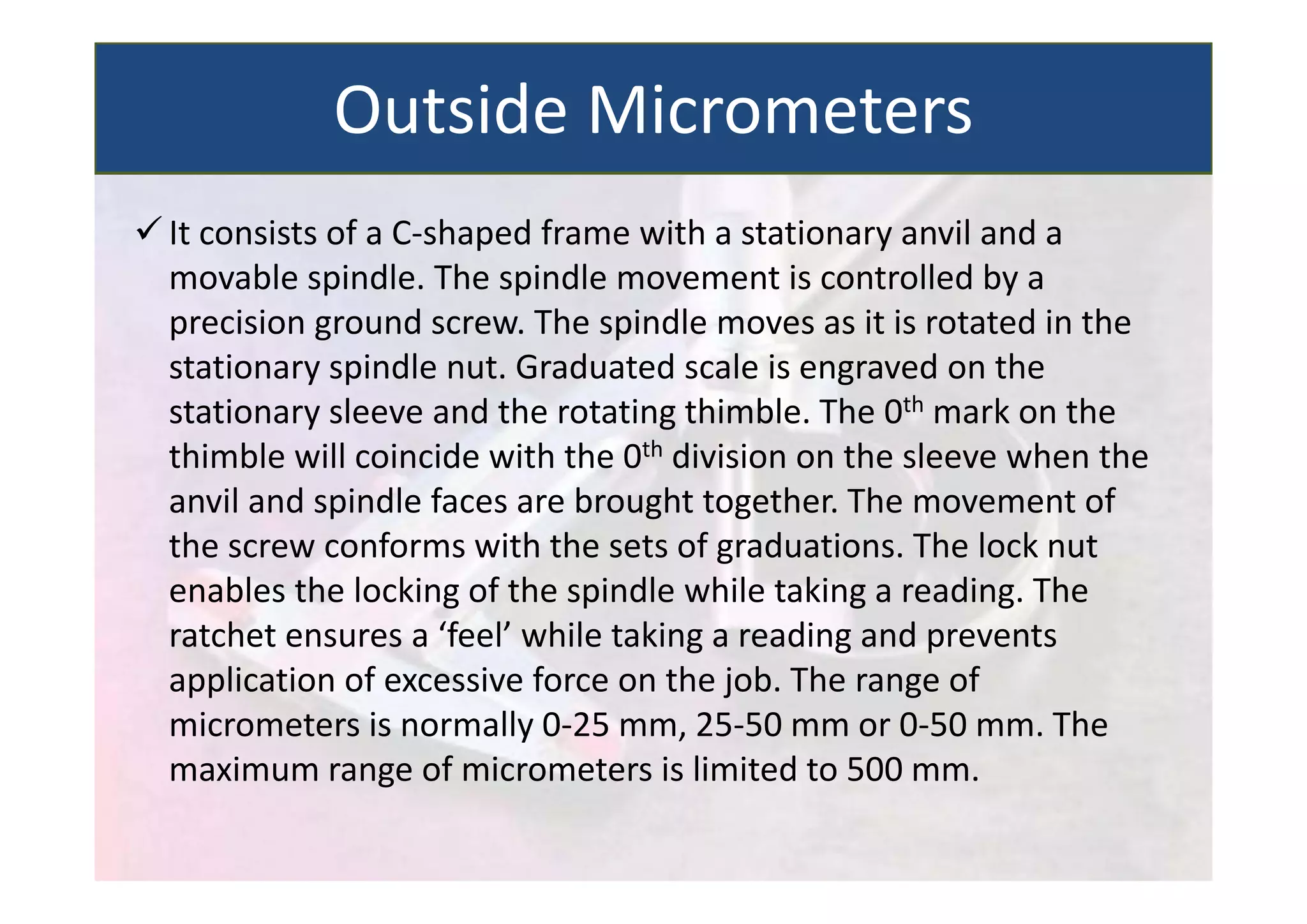  It consists of a C‐shaped frame with a stationary anvil and a
movable spindle. The spindle movement is controlled by a
precision ground screw. The spindle moves as it is rotated in the
stationary spindle nut. Graduated scale is engraved on the
stationary sleeve and the rotating thimble. The 0th mark on the
thimble will coincide with the 0th division on the sleeve when the
anvil and spindle faces are brought together. The movement of
the screw conforms with the sets of graduations. The lock nut
enables the locking of the spindle while taking a reading. The
ratchet ensures a ‘feel’ while taking a reading and prevents
application of excessive force on the job. The range of
micrometers is normally 0‐25 mm, 25‐50 mm or 0‐50 mm. The
maximum range of micrometers is limited to 500 mm.
Outside Micrometers
 