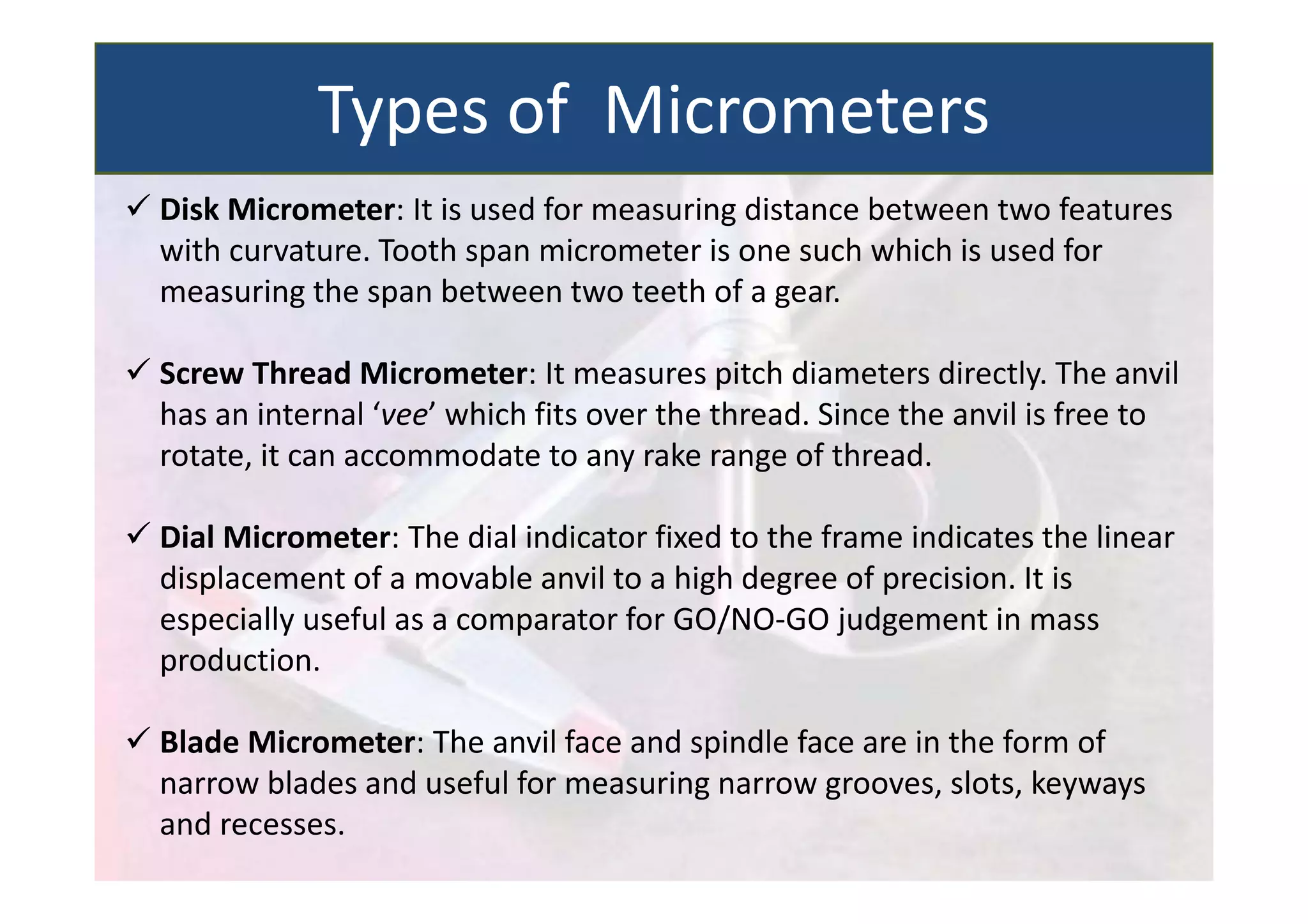  Disk Micrometer: It is used for measuring distance between two features
with curvature. Tooth span micrometer is one such which is used for
measuring the span between two teeth of a gear.
 Screw Thread Micrometer: It measures pitch diameters directly. The anvil
has an internal ‘vee’ which fits over the thread. Since the anvil is free to
rotate, it can accommodate to any rake range of thread.
 Dial Micrometer: The dial indicator fixed to the frame indicates the linear
displacement of a movable anvil to a high degree of precision. It is
especially useful as a comparator for GO/NO‐GO judgement in mass
production.
 Blade Micrometer: The anvil face and spindle face are in the form of
narrow blades and useful for measuring narrow grooves, slots, keyways
and recesses.
Types of Micrometers
 