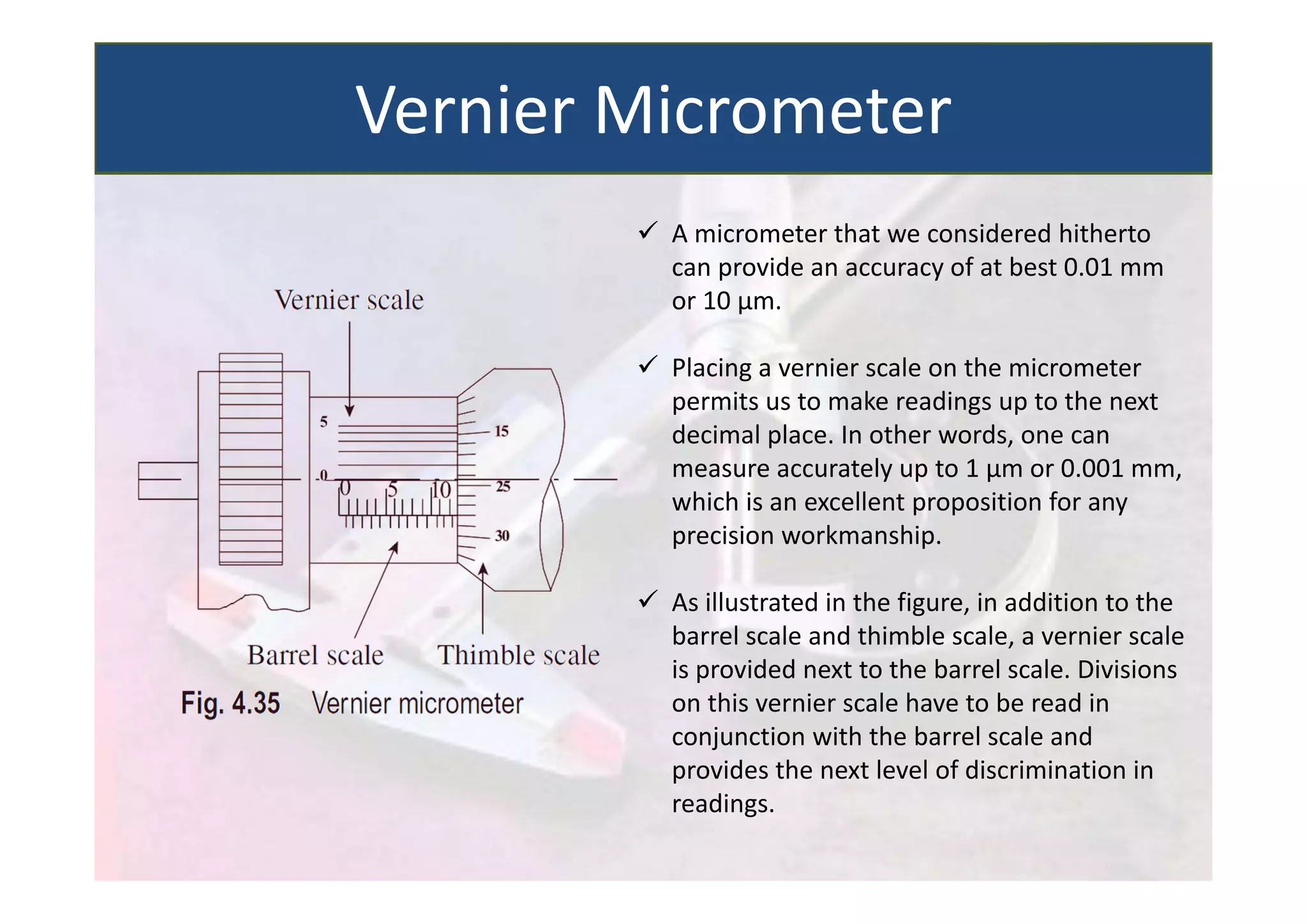  A micrometer that we considered hitherto
can provide an accuracy of at best 0.01 mm
or 10 µm.
 Placing a vernier scale on the micrometer
permits us to make readings up to the next
decimal place. In other words, one can
measure accurately up to 1 µm or 0.001 mm,
which is an excellent proposition for any
precision workmanship.
 As illustrated in the figure, in addition to the
barrel scale and thimble scale, a vernier scale
is provided next to the barrel scale. Divisions
on this vernier scale have to be read in
conjunction with the barrel scale and
provides the next level of discrimination in
readings.
Vernier Micrometer
 