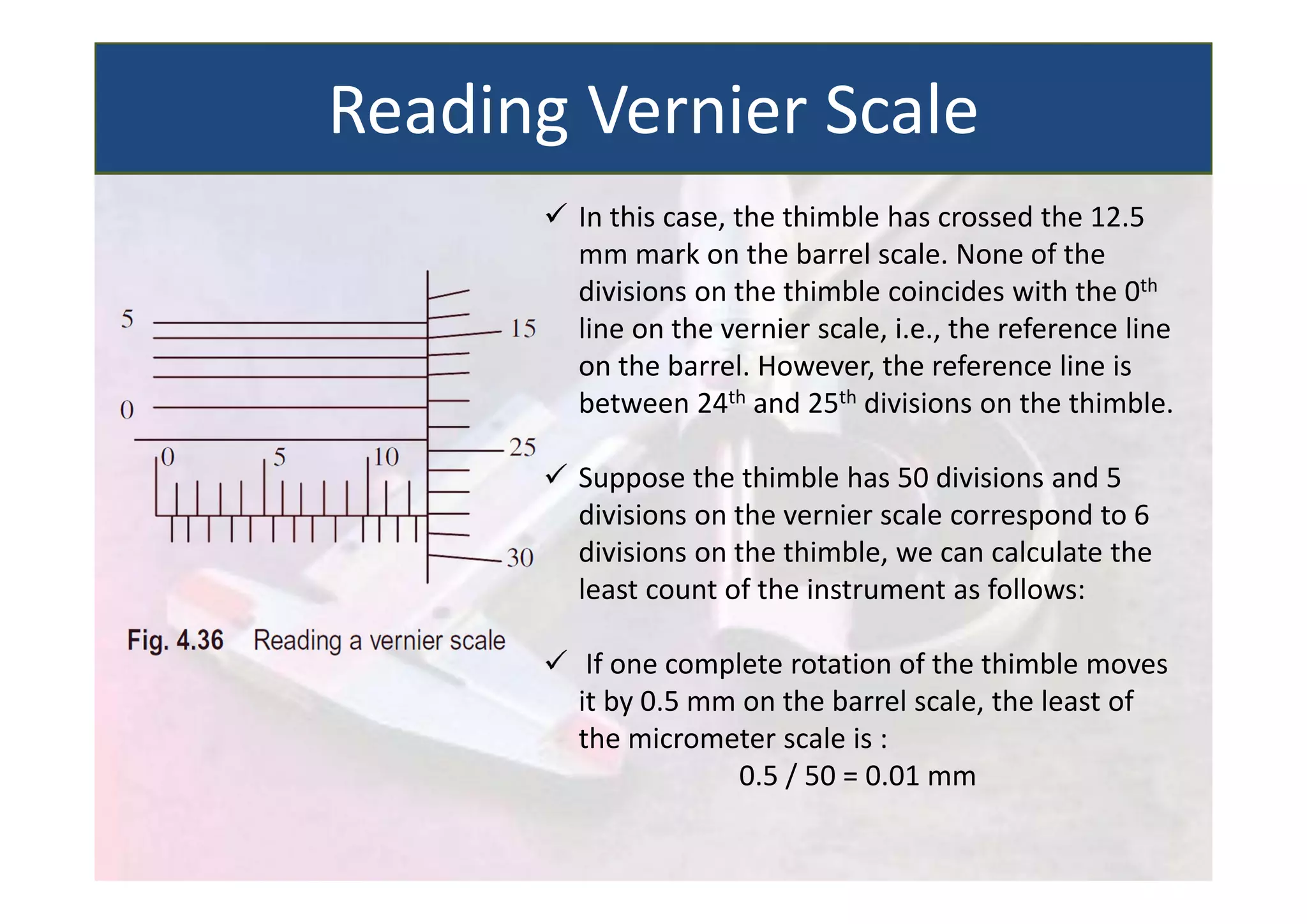  In this case, the thimble has crossed the 12.5
mm mark on the barrel scale. None of the
divisions on the thimble coincides with the 0th
line on the vernier scale, i.e., the reference line
on the barrel. However, the reference line is
between 24th and 25th divisions on the thimble.
 Suppose the thimble has 50 divisions and 5
divisions on the vernier scale correspond to 6
divisions on the thimble, we can calculate the
least count of the instrument as follows:
 If one complete rotation of the thimble moves
it by 0.5 mm on the barrel scale, the least of
the micrometer scale is :
0.5 / 50 = 0.01 mm
Reading Vernier Scale
 