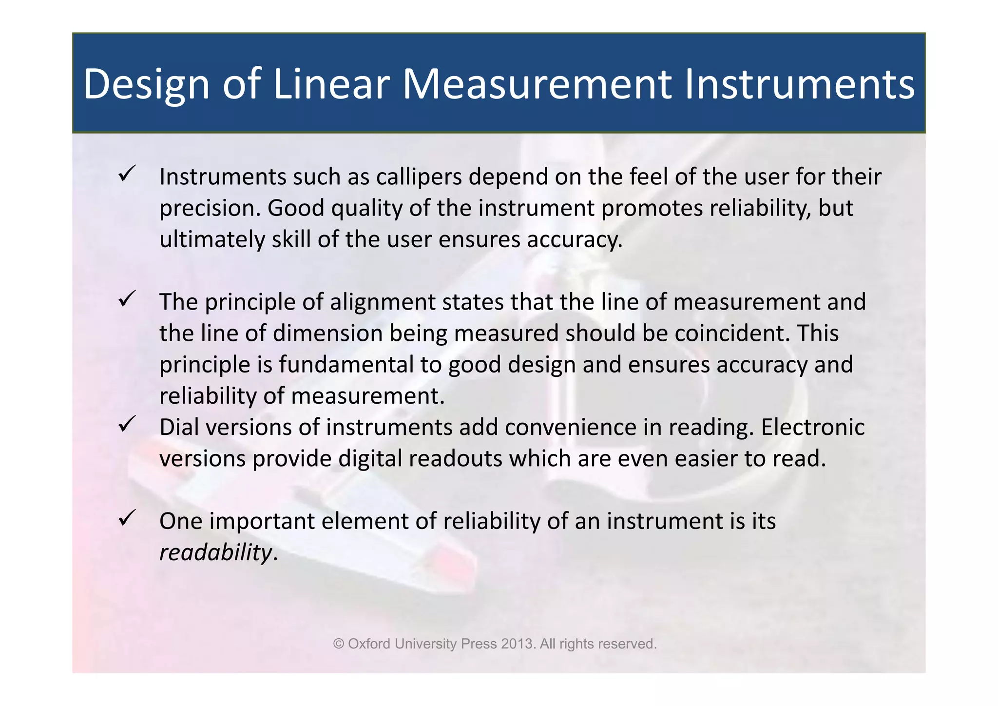 © Oxford University Press 2013. All rights reserved.
Design of Linear Measurement Instruments
 Instruments such as callipers depend on the feel of the user for their
precision. Good quality of the instrument promotes reliability, but
ultimately skill of the user ensures accuracy.
 The principle of alignment states that the line of measurement and
the line of dimension being measured should be coincident. This
principle is fundamental to good design and ensures accuracy and
reliability of measurement.
 Dial versions of instruments add convenience in reading. Electronic
versions provide digital readouts which are even easier to read.
 One important element of reliability of an instrument is its
readability.
 