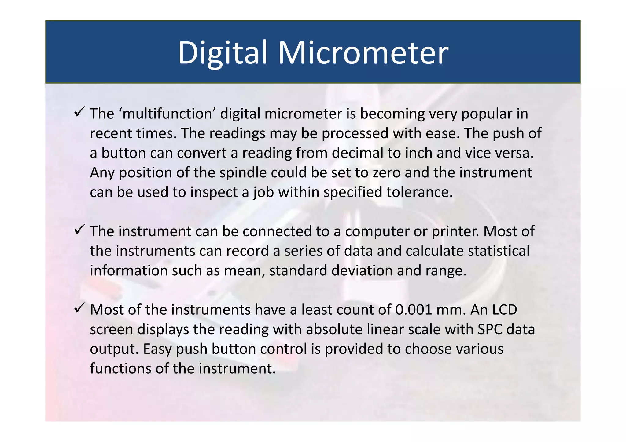  The ‘multifunction’ digital micrometer is becoming very popular in
recent times. The readings may be processed with ease. The push of
a button can convert a reading from decimal to inch and vice versa.
Any position of the spindle could be set to zero and the instrument
can be used to inspect a job within specified tolerance.
 The instrument can be connected to a computer or printer. Most of
the instruments can record a series of data and calculate statistical
information such as mean, standard deviation and range.
 Most of the instruments have a least count of 0.001 mm. An LCD
screen displays the reading with absolute linear scale with SPC data
output. Easy push button control is provided to choose various
functions of the instrument.
Digital Micrometer
 